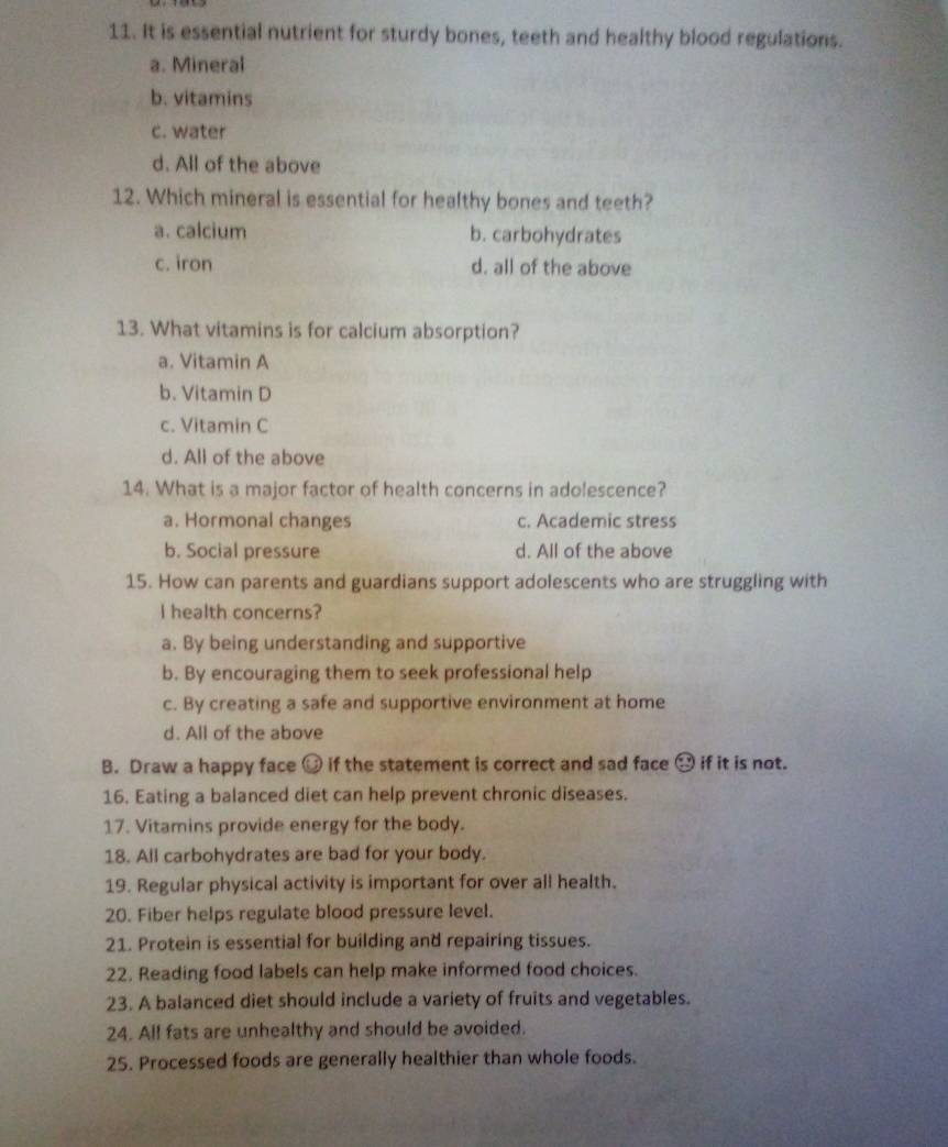 It is essential nutrient for sturdy bones, teeth and healthy blood regulations.
a. Mineral
b. vitamins
c. water
d. All of the above
12. Which mineral is essential for healthy bones and teeth?
a. calcium b. carbohydrates
c. iron d. all of the above
13. What vitamins is for calcium absorption?
a. Vitamin A
b. Vitamin D
c. Vitamin C
d. All of the above
14. What is a major factor of health concerns in adolescence?
a. Hormonal changes c. Academic stress
b. Social pressure d. All of the above
15. How can parents and guardians support adolescents who are struggling with
I health concerns?
a. By being understanding and supportive
b. By encouraging them to seek professional help
c. By creating a safe and supportive environment at home
d. All of the above
B. Draw a happy face if the statement is correct and sad face → if it is not.
16. Eating a balanced diet can help prevent chronic diseases.
17. Vitamins provide energy for the body.
18. All carbohydrates are bad for your body.
19. Regular physical activity is important for over all health.
20. Fiber helps regulate blood pressure level.
21. Protein is essential for building and repairing tissues.
22. Reading food labels can help make informed food choices.
23. A balanced diet should include a variety of fruits and vegetables.
24. All fats are unhealthy and should be avoided.
25. Processed foods are generally healthier than whole foods.