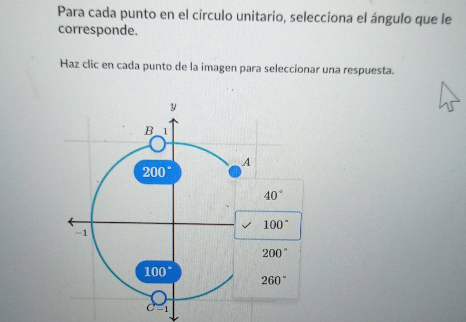 Para cada punto en el círculo unitario, selecciona el ángulo que le
corresponde.
Haz clic en cada punto de la imagen para seleccionar una respuesta.
y
B 1
A
200°
40°
100°
-1
200°
100°
260°
C-1