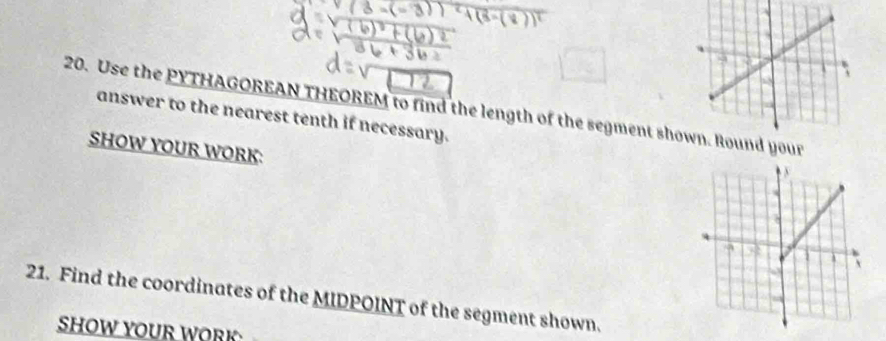 Use the PYTHAGOREAN THEOREM to find the length of the segment shoyour 
answer to the nearest tenth if necessary. 
SHOW YOUR WORK: 
21. Find the coordinates of the MIDPOINT of the segment shown. 
SHOW YOUR WORK