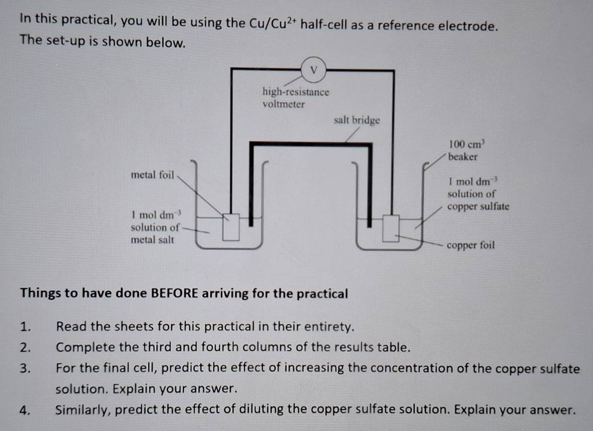 In this practical, you will be using the Cu/Cu^(2+) half-cell as a reference electrode.
The set-up is shown below.
Things to have done BEFORE arriving for the practical
1. Read the sheets for this practical in their entirety.
2. Complete the third and fourth columns of the results table.
3. For the final cell, predict the effect of increasing the concentration of the copper sulfate
solution. Explain your answer.
4. Similarly, predict the effect of diluting the copper sulfate solution. Explain your answer.