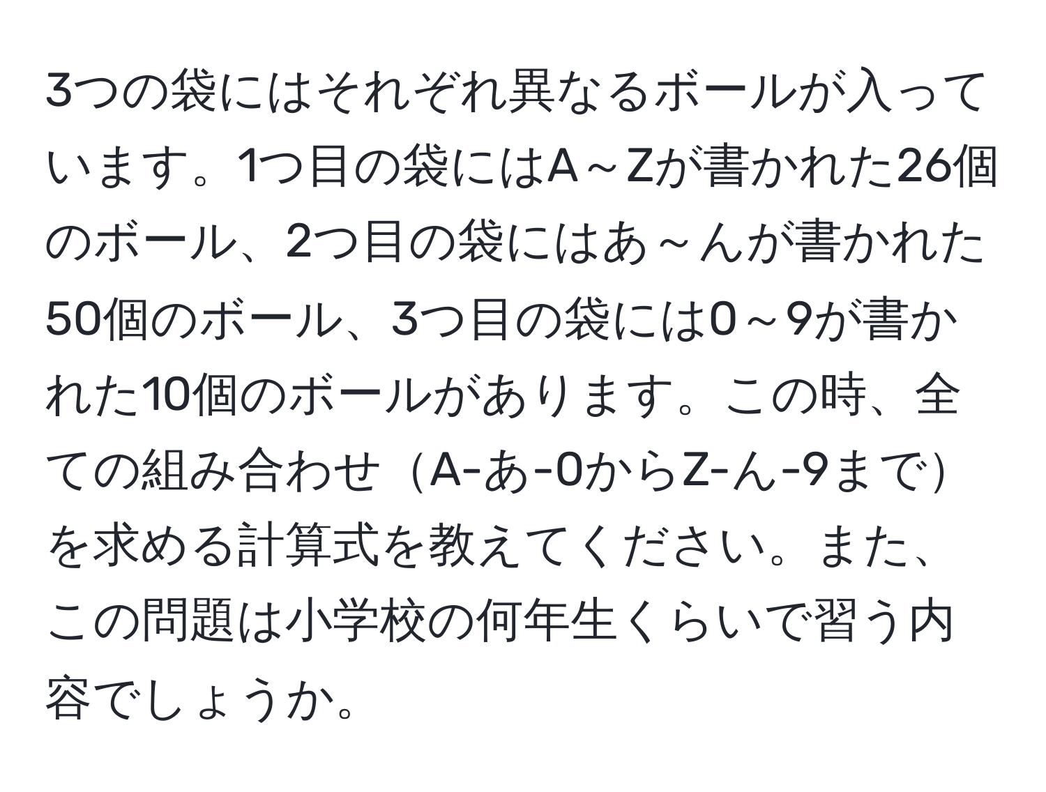 3つの袋にはそれぞれ異なるボールが入っています。1つ目の袋にはA～Zが書かれた26個のボール、2つ目の袋にはあ～んが書かれた50個のボール、3つ目の袋には0～9が書かれた10個のボールがあります。この時、全ての組み合わせA-あ-0からZ-ん-9までを求める計算式を教えてください。また、この問題は小学校の何年生くらいで習う内容でしょうか。