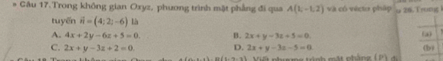 Gâu 17.Trong không gian Oxyz, phương trình mặt phẳng đi qua A(1,-1,2) và có vécto pháp ω 28. Trong 
tuyến vector n=(4;2;-6)la
A. 4x+2y-6z+5=0. B. 2x+y-3z+5=0. (a) '
C. 2x+y-3z+2=0. D. 2x+y-3z-5=0 (b)
3.B(1,2,3) Viết phượmg trình mặt phẳng (P) đi