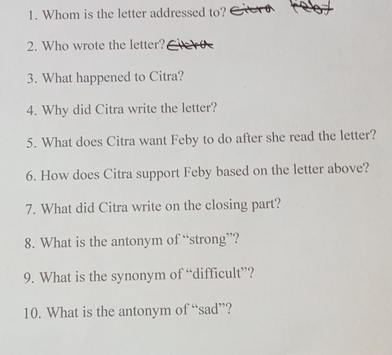 Whom is the letter addressed to? 
2. Who wrote the letter? 
3. What happened to Citra? 
4. Why did Citra write the letter? 
5. What does Citra want Feby to do after she read the letter? 
6. How does Citra support Feby based on the letter above? 
7. What did Citra write on the closing part? 
8. What is the antonym of “strong”? 
9. What is the synonym of “difficult”? 
10. What is the antonym of “sad”?