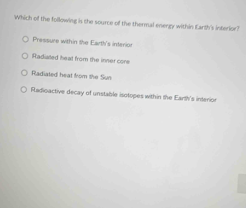 Which of the following is the source of the thermal energy within Earth's interior?
Pressure within the Earth's interior
Radiated heat from the inner core
Radiated heat from the Sun
Radioactive decay of unstable isotopes within the Earth's interior