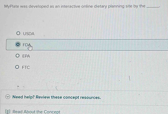 MyPlate was developed as an interactive online dietary planning site by the _.
USDA
FDA
EPA
FTC
Need help? Review these concept resources.
Read About the Concept