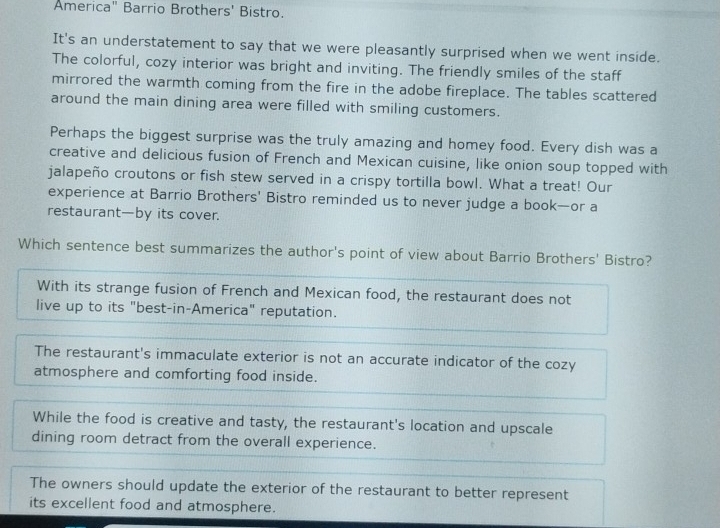 America" Barrio Brothers' Bistro.
It's an understatement to say that we were pleasantly surprised when we went inside.
The colorful, cozy interior was bright and inviting. The friendly smiles of the staff
mirrored the warmth coming from the fire in the adobe fireplace. The tables scattered
around the main dining area were filled with smiling customers.
Perhaps the biggest surprise was the truly amazing and homey food. Every dish was a
creative and delicious fusion of French and Mexican cuisine, like onion soup topped with
jalapeño croutons or fish stew served in a crispy tortilla bowl. What a treat! Our
experience at Barrio Brothers' Bistro reminded us to never judge a book—or a
restaurant—by its cover.
Which sentence best summarizes the author's point of view about Barrio Brothers' Bistro?
With its strange fusion of French and Mexican food, the restaurant does not
live up to its "best-in-America" reputation.
The restaurant's immaculate exterior is not an accurate indicator of the cozy
atmosphere and comforting food inside.
While the food is creative and tasty, the restaurant's location and upscale
dining room detract from the overall experience.
The owners should update the exterior of the restaurant to better represent
its excellent food and atmosphere.