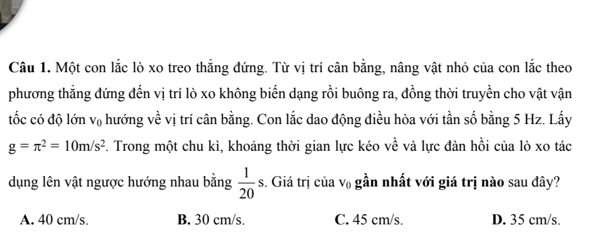 Một con lắc lò xo treo thắng đứng. Từ vị trí cân bằng, nâng vật nhỏ của con lắc theo
phương thắng đứng đến vị trí lò xo không biến dạng rồi buông ra, đồng thời truyền cho vật vận
tốc có độ lớn V_0 hướng về vị trí cân bằng. Con lắc dao động điều hòa với tần số bằng 5 Hz. Lấy
g=π^2=10m/s^2. Trong một chu kì, khoảng thời gian lực kéo về và lực đàn hồi của lò xo tác
dụng lên vật ngược hướng nhau bằng  1/20 s. . Giá trị của V_0 gần nhất với giá trị nào sau đây?
A. 40 cm/s. B. 30 cm/s. C. 45 cm/s. D. 35 cm/s.