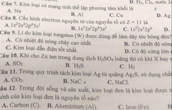 H_2, Cl_2 , nước Ja
Câu 7. Kim loại có mạng tinh thể lập phương tâm khối là A
A. Na B. Al C. Cu D. Ag
Cầu 8. Cầu hình electron nguyên tử của nguyến tố có Z=11la
A. 1s^22s^22p^63s^1 D.
B. 1s^22s^22p^63s^2 C. 1s^22s^22p^6
Cầu 9. Lí do kim loại tungsten (W) được dùng để làm dây tóc bóng đèn?
A. Có nhiệt độ nóng chảy cao nhất. B. Có nhiệt độ nóng
C. Kim loại dẫn điện tốt nhất. D. Có độ cứng lớn 
Câu 10. Khi cho Zn tan trong dung dịch H_2SO_4 loãng thì có khí X bay r
A. SO_2
B. H_2S C. H_2
Cầu 11. Trong quy trình tách kim loại Ag từ quặng Ag₂S, sử dụng chất
A. CO_2. B. NaC ø C. NaCl.
âu 12. Trong đời sống và sản xuất, kim loại đen là kim loại được t
nính của kim loại đen là nguyên tố nào?
A. Carbon (C). B. Aluminium (Al). C, lron (Fe). D