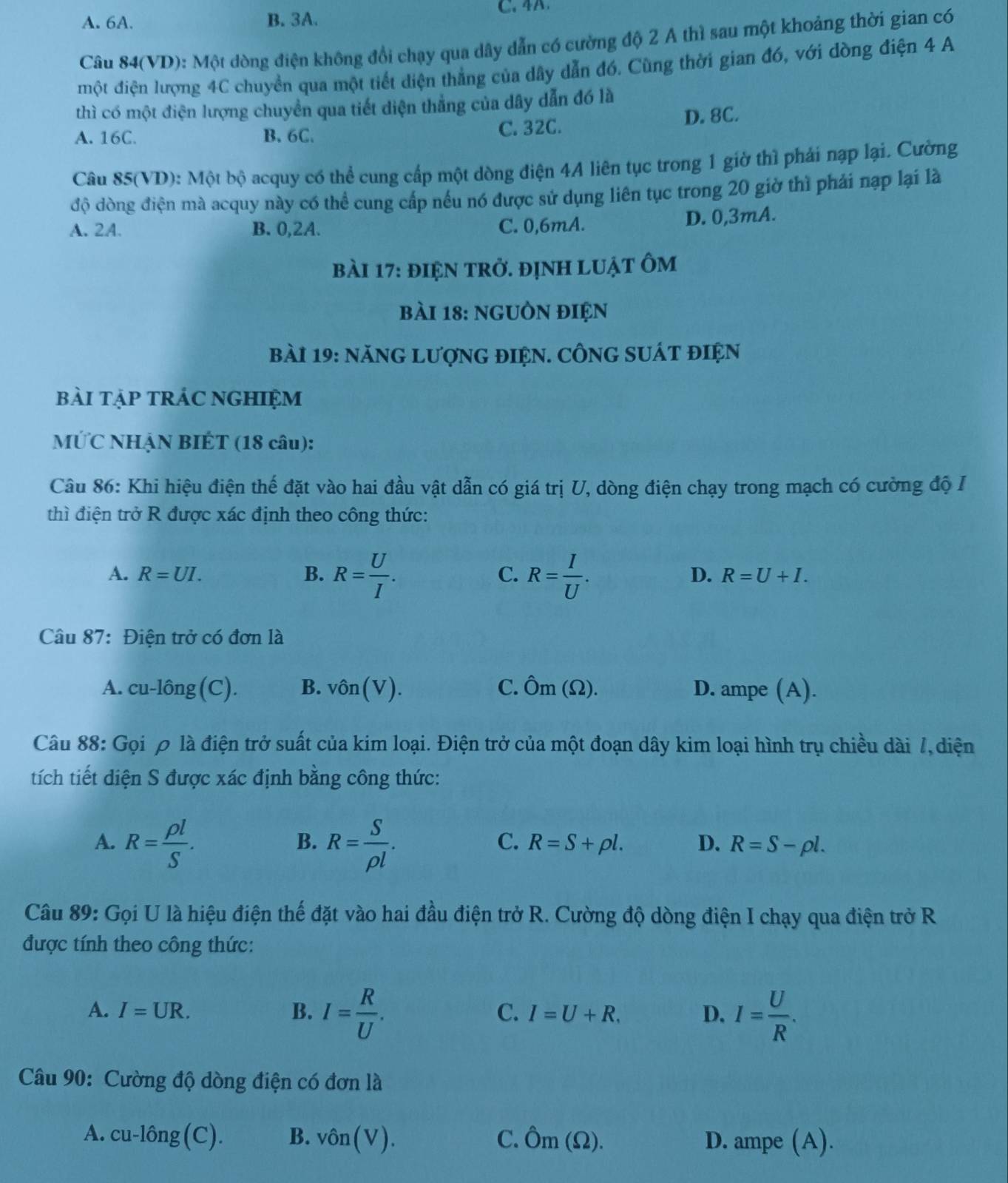 4A
A. 6A. B. 3A.
Câu 84(VD): Một dòng điện không đổi chạy qua dây dẫn có cường độ 2 A thì sau một khoảng thời gian có
một điện lượng 4C chuyển qua một tiết diện thẳng của dây dẫn đó. Cùng thời gian đó, với dòng điện 4 A
thì có một điện lượng chuyển qua tiết diện thẳng của dây dẫn đó là
A. 16C. B. 6C. C. 32C. D. 8C.
Câu 85(VD): Một bộ acquy có thể cung cấp một dòng điện 4A liên tục trong 1 giờ thì phái nạp lại. Cường
độ dòng điện mà acquy này có thể cung cấp nếu nó được sử dụng liên tục trong 20 giờ thì phải nạp lại là
A. 2A. B. 0,2A. C. 0,6mA. D. 0,3mA.
bài 17: điệN trở. đỊnh luật ôm
bài 18: ngUồN điệN
bài 19: năNG LượnG đIệN. CÔNG SUÁt điệN
bài tẠP tRÁC NGHIệM
MỨC NHẠN BIÉT (18 câu):
Câu 86: Khi hiệu điện thế đặt vào hai đầu vật dẫn có giá trị U, dòng điện chạy trong mạch có cường độ I
thì điện trở R được xác định theo công thức:
D.
A. R=UI. B. R= U/I . C. R= I/U . R=U+I.
Câu 87: Điện trở có đơn là
A. cu-lhat ong(C). B. vhat On(V). C. hat Om(Omega ). D. ampe (A).
Câu 88: Gọi ρ là điện trở suất của kim loại. Điện trở của một đoạn dây kim loại hình trụ chiều dài 7, diện
tích tiết diện S được xác định bằng công thức:
A. R= rho l/S . R= S/rho l .
B.
C. R=S+rho l. D. R=S-rho l.
Câu 89: Gọi U là hiệu điện thế đặt vào hai đầu điện trở R. Cường độ dòng điện I chạy qua điện trở R
được tính theo công thức:
A. I=UR. B. I= R/U . I= U/R .
C. I=U+R. D.
Câu 90: Cường độ dòng điện có đơn là
A. cu-10ng(C). B. vhat On(V). C. hat Om(Omega ). D. ampe (A).