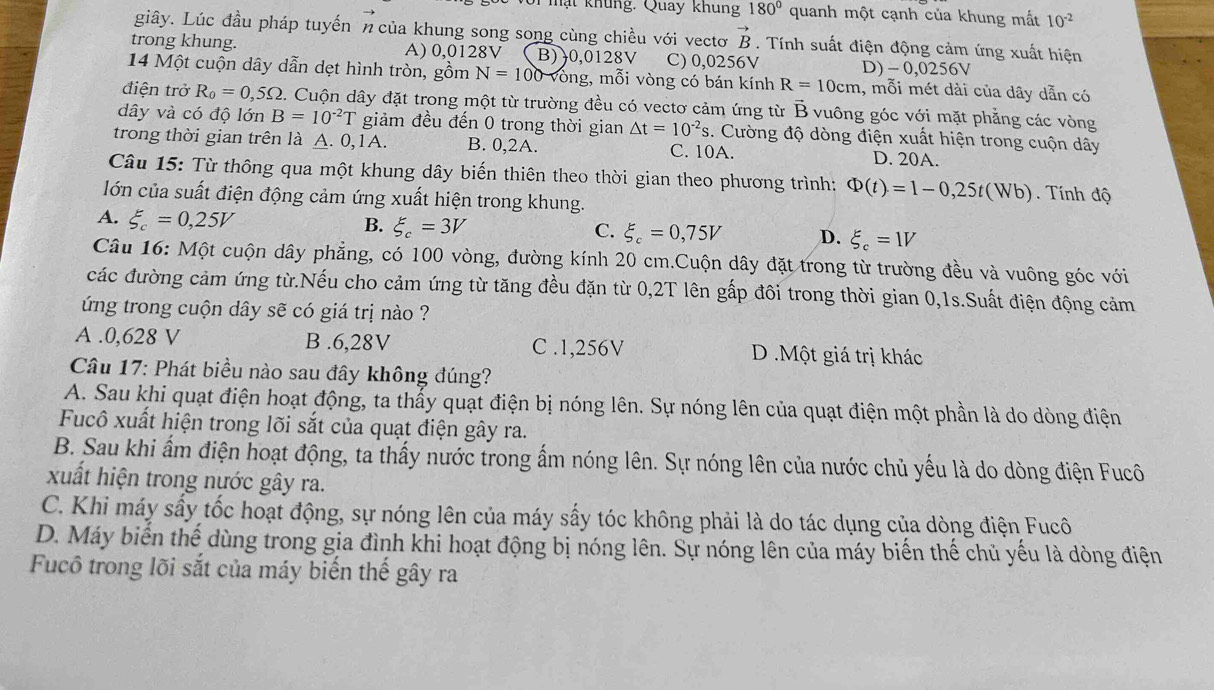 mạt khung. Quay khung 180° quanh một cạnh của khung mất 10^(-2)
giây. Lúc đầu pháp tuyến n của khung song song cùng chiều với vectơ vector B. Tính suất điện động cảm ứng xuất hiện
trong khung. A) 0,0128V B)0,0 28V C) 0,0256V D)- 0,0256V
14 Một cuộn dây dẫn dẹt hình tròn, gồm N=100 ông, mỗi vòng có bán kính R=10cm 1, mỗi mét dài của dây dẫn có
điện trở R_0=0,5Omega 2. Cuộn dây đặt trong một từ trường đều có vectơ cảm ứng từ vector B vuông góc với mặt phẳng các vòng
dây và có độ lớn B=10^(-2)T giảm đều đến 0 trong thời gian △ t=10^(-2)s. Cường độ dòng điện xuất hiện trong cuộn dây
trong thời gian trên là A. 0,1A. B. 0,2A. C. 10A. D. 20A.
Câu 15: Từ thông qua một khung dây biến thiên theo thời gian theo phương trình: Phi (t)=1-0,25t(Wb) Tính độ
lớn của suất điện động cảm ứng xuất hiện trong khung.
A. xi _c=0,25V B. xi _c=3V
C. xi _c=0,75V D. xi _c=1V
Câu 16: Một cuộn dây phẳng, có 100 vòng, đường kính 20 cm.Cuộn dây đặt trong từ trường đều và vuông góc với
các đường cảm ứng từ.Nếu cho cảm ứng từ tăng đều đặn từ 0,2T lên gấp đôi trong thời gian 0,1s.Suất điện động cảm
ứng trong cuộn dây sẽ có giá trị nào ?
A .0,628 V B .6,28V C .1,256V D .Một giá trị khác
Câu 17: Phát biều nào sau đây không đúng?
A. Sau khi quạt điện hoạt động, ta thấy quạt điện bị nóng lên. Sự nóng lên của quạt điện một phần là do dòng điện
Fucô xuất hiện trong lõi sắt của quạt điện gây ra.
B. Sau khi ẩm điện hoạt động, ta thấy nước trong ẩm nóng lên. Sự nóng lên của nước chủ yếu là do dòng điện Fucô
xuất hiện trong nước gây ra.
C. Khi máy sấy tốc hoạt động, sự nóng lên của máy sấy tóc không phải là do tác dụng của dòng điện Fucô
D. Máy biến thế dùng trong gia đình khi hoạt động bị nóng lên. Sự nóng lên của máy biến thế chủ yếu là dòng điện
Fucô trong lõi sắt của máy biển thế gây ra