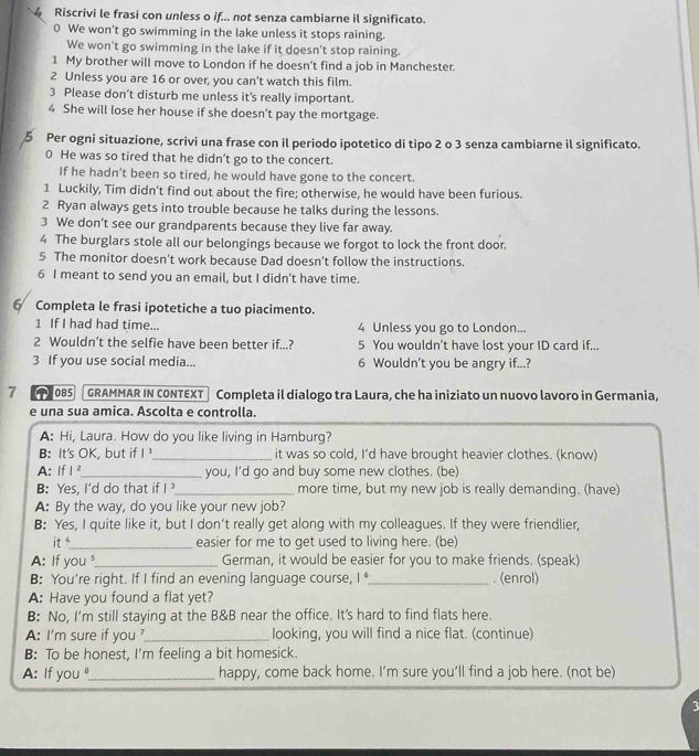 Riscrivi le frasi con unless o if... not senza cambiarne il significato.
0 We won’t go swimming in the lake unless it stops raining.
We won’t go swimming in the lake if it doesn’t stop raining.
1 My brother will move to London if he doesn’t find a job in Manchester.
2 Unless you are 16 or over, you can’t watch this film.
3 Please don’t disturb me unless it's really important.
4 She will lose her house if she doesn’t pay the mortgage.
Per ogni situazione, scrivi una frase con il periodo ipotetico di tipo 2 o 3 senza cambiarne il significato.
0 He was so tired that he didn't go to the concert.
If he hadn’t been so tired, he would have gone to the concert.
1 Luckily, Tim didn’t find out about the fire; otherwise, he would have been furious.
2 Ryan always gets into trouble because he talks during the lessons.
3 We don’t see our grandparents because they live far away.
4 The burglars stole all our belongings because we forgot to lock the front door.
5 The monitor doesn’t work because Dad doesn’t follow the instructions.
6 I meant to send you an email, but I didn’t have time.
6 Completa le frasi ipotetiche a tuo piacimento.
1 If I had had time... 4 Unless you go to London...
2 Wouldn’t the selfie have been better if...? 5 You wouldn’t have lost your ID card if...
3 If you use social media... 6 Wouldn’t you be angry if...?
7  085 GRAMMAR IN CONTEXT Completa il dialogo tra Laura, che ha iniziato un nuovo lavoro in Germania,
e una sua amica. Ascolta e controlla.
A: Hi, Laura. How do you like living in Hamburg?
B: It's OK, but if 1: _it was so cold, I’d have brought heavier clothes. (know)
A: If I ²_ you, I'd go and buy some new clothes. (be)
B Yes. I'd do that if I_ more time, but my new job is really demanding. (have)
A: By the way, do you like your new job?
B: Yes, I quite like it, but I don’t really get along with my colleagues. If they were friendlier,
it s_ easier for me to get used to living here. (be)
A: If you_ German, it would be easier for you to make friends. (speak)
B: You're right. If I find an evening language course, |^6 _. (enrol)
A: Have you found a flat yet?
B: No, I'm still staying at the B&B near the office. It's hard to find flats here.
A: I'm sure if you _looking, you will find a nice flat. (continue)
B: To be honest, I'm feeling a bit homesick.
A: If you_ happy, come back home. I’m sure you’ll find a job here. (not be)
3