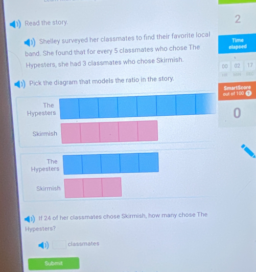 Read the story. 2
Shelley surveyed her classmates to find their favorite local
band. She found that for every 5 classmates who chose The elapsed Time
Hypesters, she had 3 classmates who chose Skirmish. 、
00 02 17
H
Pick the diagram that models the ratio in the story. MiN SEC
SmartScore
out of 100 0
The
Hypesters
0
Skirm
T
Hypest
Skirmish
If 24 of her classmates chose Skirmish, how many chose The
Hypesters?
D □ classmates
Submit