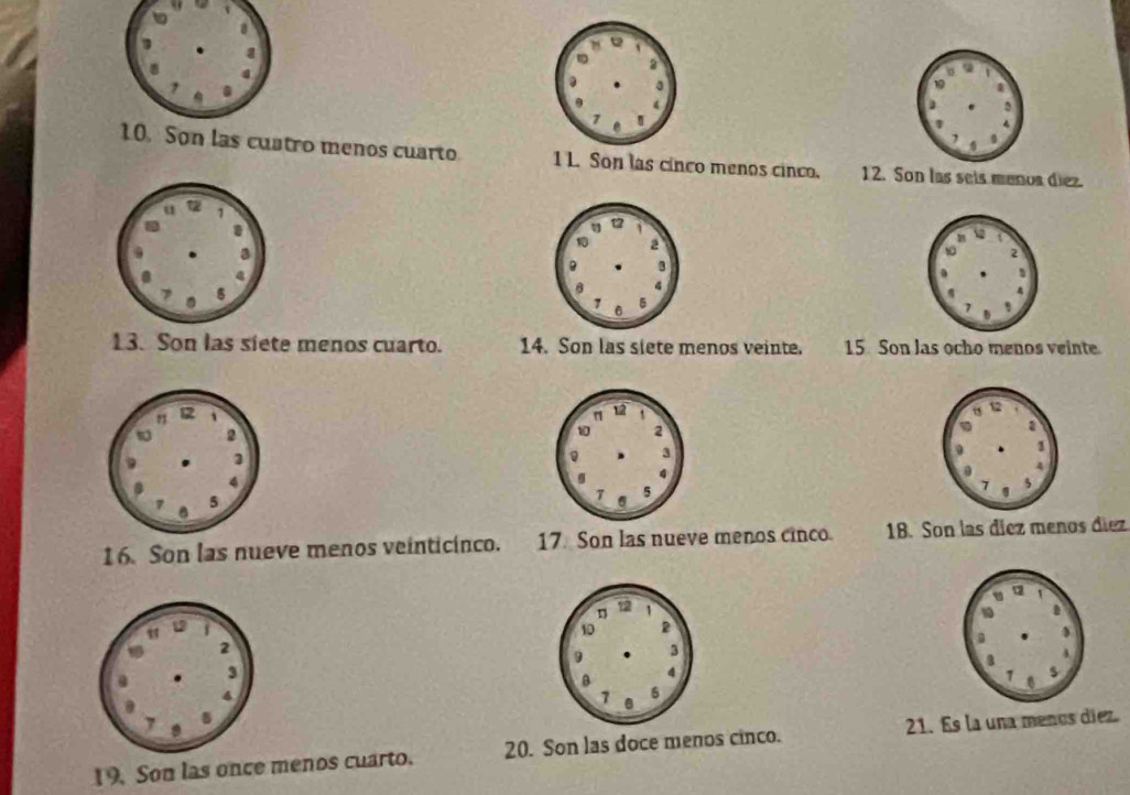 Son las cuatro menos cuarto 1 L. Son las cinco menos cinco. 12. Son las seis menos diez. 
13. Son las siete menos cuarto. 14. Son las siete menos veinte. 15 Son las ocho menos veinte 
16. Son las nueve menos veinticinco. 17. Son las nueve menos cinco. 18. Son las díez menos díez 
19. Son las once menos cuarto. 20. Son las doce menos cinco. 21. Es la una menos diez.