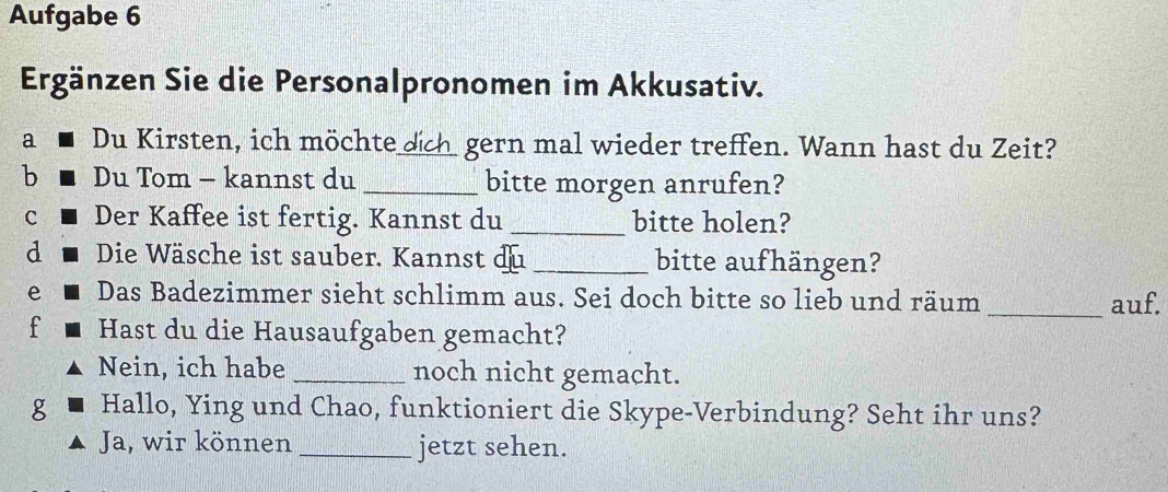 Aufgabe 6 
Ergänzen Sie die Personalpronomen im Akkusativ. 
a Du Kirsten, ich möchte dich gern mal wieder treffen. Wann hast du Zeit? 
b Du Tom - kannst du _bitte morgen anrufen? 
c Der Kaffee ist fertig. Kannst du _bitte holen? 
d Die Wäsche ist sauber. Kannst du _bitte aufhängen? 
e Das Badezimmer sieht schlimm aus. Sei doch bitte so lieb und räum _auf. 
f Hast du die Hausaufgaben gemacht? 
Nein, ich habe _noch nicht gemacht. 
g Hallo, Ying und Chao, funktioniert die Skype-Verbindung? Seht ihr uns? 
Ja, wir können _jetzt sehen.