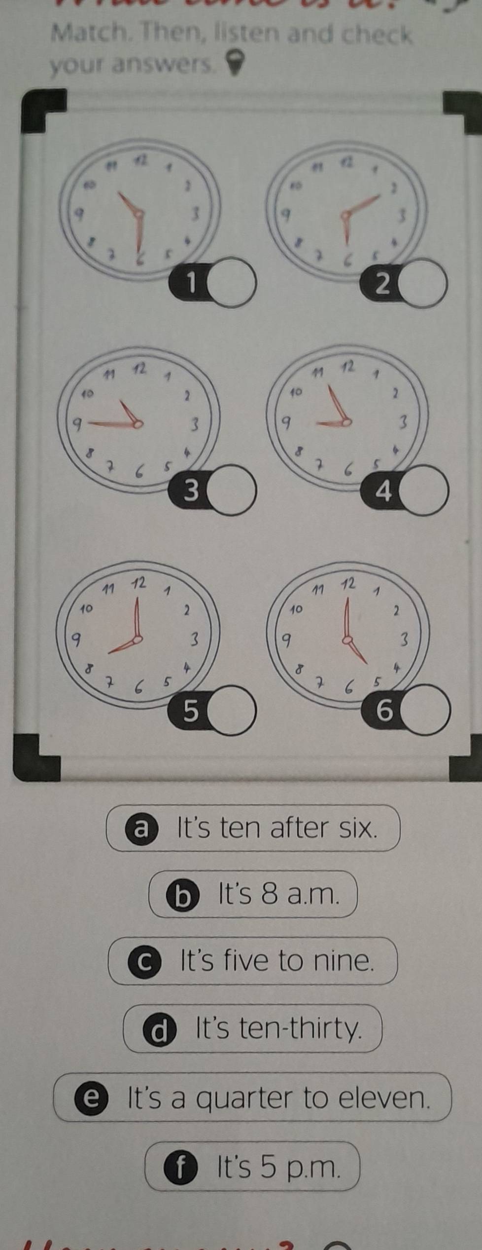 Match. Then, listen and check
your answers.
a It's ten after six.
It's 8 a.m.
a It's five to nine.
d) It's ten-thirty.
e It's a quarter to eleven.
f) It's 5 p.m.