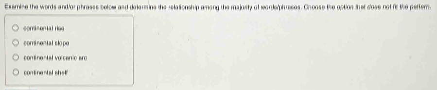 Examine the words and/or phrases below and determine the relationship among the majority of words/phrases. Choose the option that does not fit the pattern.
continental rise
continental slope
continental volcanic arc
continental shelf