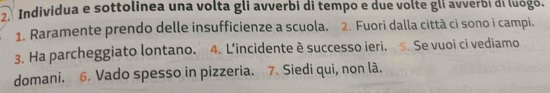 Individua e sottolinea una volta gli avverbi di tempo e due volte glí avverbi di luógó. 
1. Raramente prendo delle insufficienze a scuola. 2. Fuori dalla città ci sono i campi. 
3. Ha parcheggiato lontano. 4. L’incidente è successo ieri. 5. Se vuoi ci vediamo 
domani. 6. Vado spesso in pizzeria. 7. Siedi qui, non là.