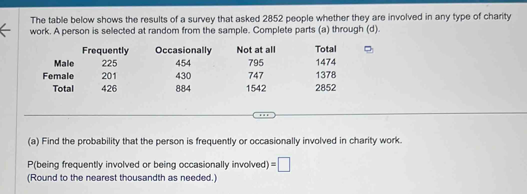 The table below shows the results of a survey that asked 2852 people whether they are involved in any type of charity 
work. A person is selected at random from the sample. Complete parts (a) through (d). 
Frequently Occasionally Not at all Total 
Male 225 454 795 1474
Female 201 430 747 1378
Total 426 884 1542 2852
(a) Find the probability that the person is frequently or occasionally involved in charity work. 
P(being frequently involved or being occasionally involved) =□
(Round to the nearest thousandth as needed.)