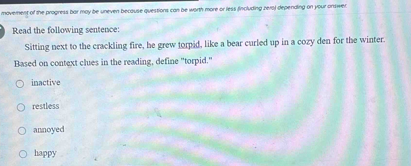 movement of the progress bar may be uneven because questions can be worth more or less (including zero) depending on your answer.
Read the following sentence:
Sitting next to the crackling fire, he grew torpid, like a bear curled up in a cozy den for the winter.
Based on context clues in the reading, define "torpid."
inactive
restless
annoyed
happy