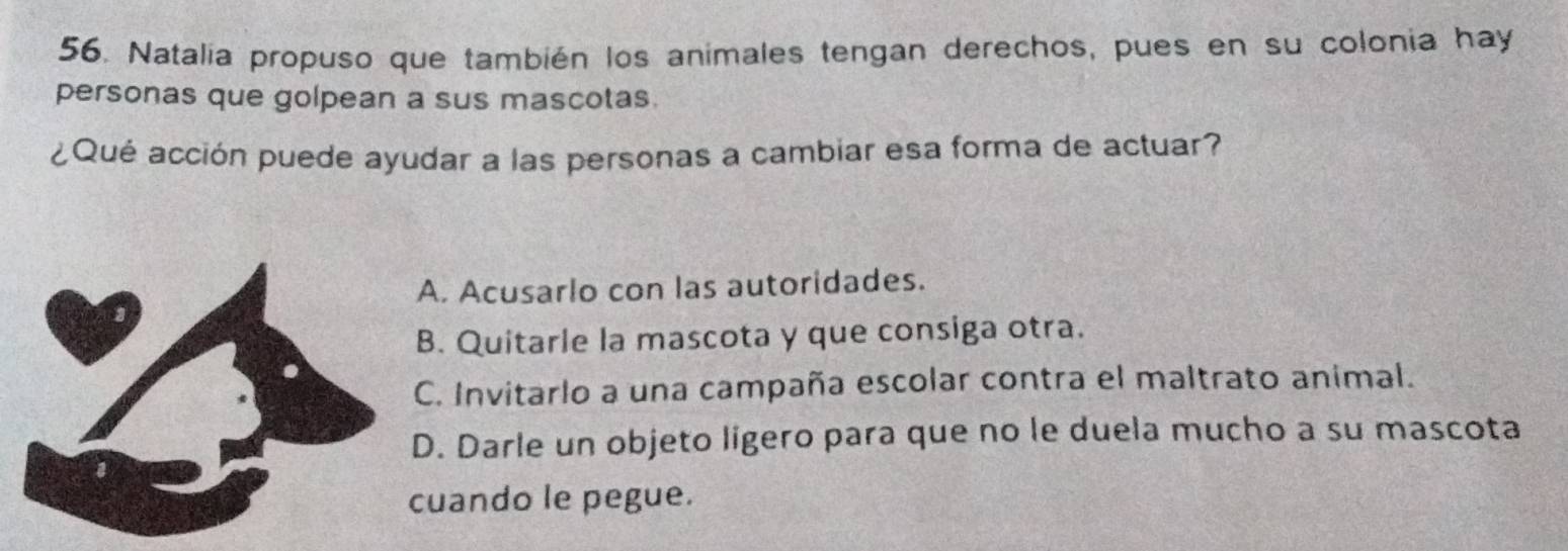 Natalia propuso que también los animales tengan derechos, pues en su colonia hay
personas que golpean a sus mascotas.
¿Qué acción puede ayudar a las personas a cambiar esa forma de actuar?
A. Acusarlo con las autoridades.. Quitarle la mascota y que consiga otra.
C. Invitarlo a una campaña escolar contra el maltrato animal.. Darle un objeto ligero para que no le duela mucho a su mascota
uando le pegue.