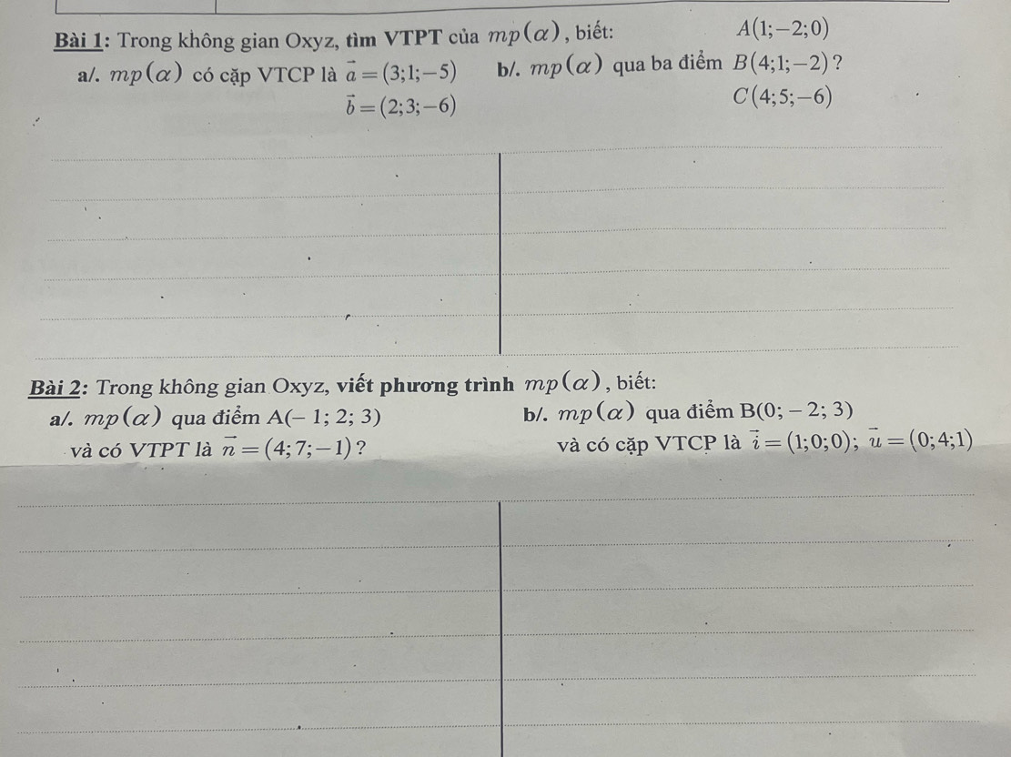 Trong không gian Oxyz, tìm VTPT của mp(alpha ) , biết: A(1;-2;0)
a/. mp(alpha ) có cặp VTCP là vector a=(3;1;-5) b/. mp(alpha ) qua ba điểm B(4;1;-2) ?
vector b=(2;3;-6)
C(4;5;-6)
Bài 2: Trong không gian Oxyz, viết phương trình mp(alpha ) , biết: 
a/. mp(alpha ) qua điểm A(-1;2;3) b/. mp(alpha ) qua điểm B(0;-2;3)
và có VTPT là vector n=(4;7;-1) ? và có cặp VTCP là vector i=(1;0;0); vector u=(0;4;1)