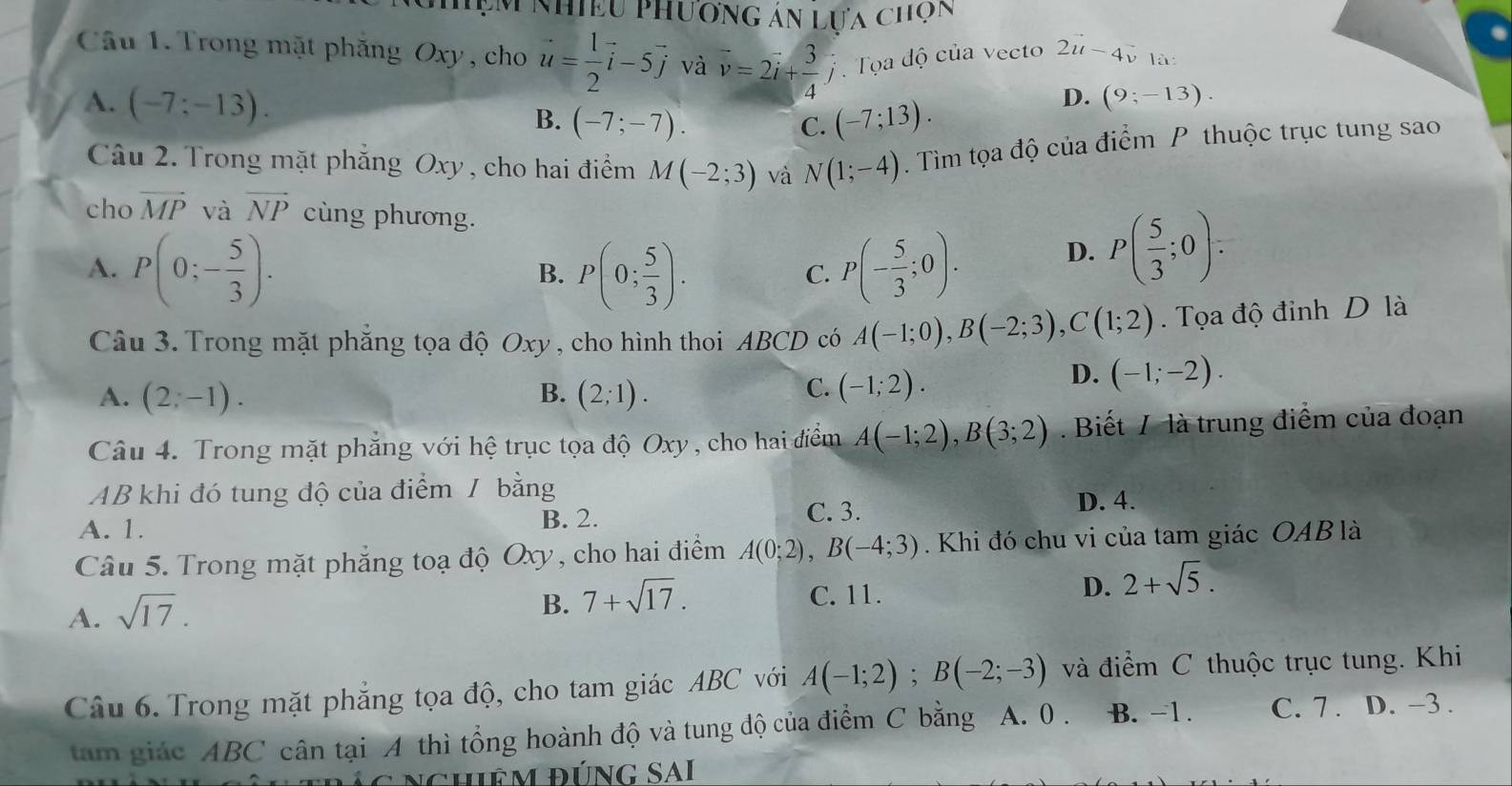 ệm nhiều phương án lựa chọn
Câu 1. Trong mặt phăng Oxy , cho u= 1/2 vector i-5vector j và vector v=2vector i+ 3/4 hat j Tọa độ của vecto 2u-4v là:
D. (9;-13).
A. (-7;-13). (-7;-7).
B.
C. (-7;13).
Câu 2. Trong mặt phẳng Oxy , cho hai điểm M(-2;3) và N(1;-4). Tìm tọa độ của điểm P thuộc trục tung sao
cho vector MP và vector NP cùng phương.
A. P(0;- 5/3 ). P(0; 5/3 ). P(- 5/3 ;0).
D. P( 5/3 ;0):
B.
C.
Câu 3. Trong mặt phẳng tọa độ Oxy, cho hình thoi ABCD có A(-1;0),B(-2;3),C(1;2). Tọa độ đinh D là
A. (2;-1). B. (2;1). C. (-1;2).
D. (-1;-2).
Câu 4. Trong mặt phẳng với hệ trục tọa độ Oxy , cho hai điểm A(-1;2),B(3;2). Biết / là trung điểm của đoạn
AB khi đó tung độ của điểm / bằng
A. 1.
B. 2. C. 3. D. 4.
Câu 5. Trong mặt phẳng toạ độ Oxy, cho hai điểm A(0;2),B(-4;3) Khi đó chu vi của tam giác OAB là
D. 2+sqrt(5).
A. sqrt(17).
B. 7+sqrt(17).
C. 11.
Câu 6. Trong mặt phẳng tọa độ, cho tam giác ABC với A(-1;2);B(-2;-3) và điểm C thuộc trục tung. Khi
tam giác ABC cân tại A thì tổng hoành độ và tung độ của điểm C bằng A. 0 . B. -1. C. 7 . D. -3 .
nghiệm đúnG SAI