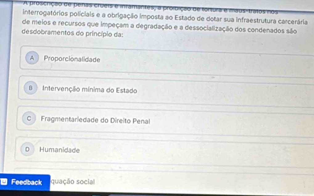 A proscrição de penas crueis e infamantes, a proibição de tortura e maus-tratos nos
interrogatórios policiais e a obrigação imposta ao Estado de dotar sua infraestrutura carcerária
de meios e recursos que impeçam a degradação e a dessocialização dos condenados são
desdobramentos do princípio da:
A Proporcionalidade
B Intervenção mínima do Estado
C Fragmentariedade do Direito Penal
D Humanidade
u Feedback quação social