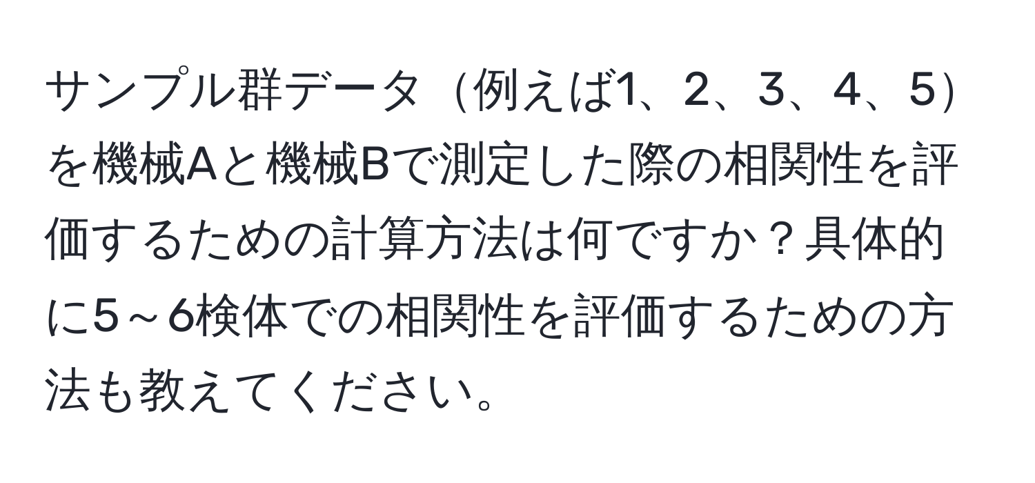 サンプル群データ例えば1、2、3、4、5を機械Aと機械Bで測定した際の相関性を評価するための計算方法は何ですか？具体的に5～6検体での相関性を評価するための方法も教えてください。