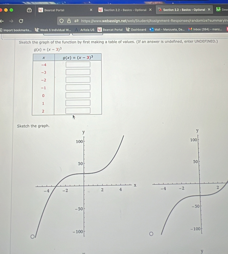 Bearcat Portal Section 2.2 - Basics - Optional X  Section 2.2 - Basics - Optional - X Desr
n
https://www.webassign.net/web/Student/Assignment-Responses/randomize?summaryIn
Import bookmarks... W Week 5 Individual W...  Aritzia US  Bearcat Portal W Dashboard o Mall - Manzueta, Da...   Inbox (394) - manz...
Sketch the graph of the function by first making a table of values. (If an answer is undefined, enter UNDEFINED.)
g(x)=(x-3)^3
Sketch the graph.
 
y