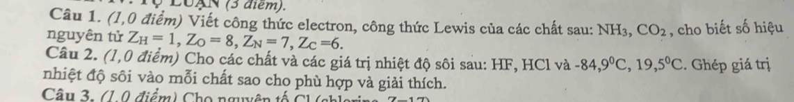 LoAN (3 diem). 
Câu 1. (1,0 điểm) Viết công thức electron, công thức Lewis của các chất sau: NH₃, CO_2 , cho biết số hiệu 
nguyên tử Z_H=1, Z_O=8, Z_N=7, Z_C=6. 
Câu 2. (1,0 điểm) Cho các chất và các giá trị nhiệt độ sôi sau: HF, HCl và -84, 9^0C, 19, 5^0C. Ghép giá trị 
nhiệt độ sôi vào mỗi chất sao cho phù hợp và giải thích. 
Câu 3. (1.0 điểm) Cho nguyên tố C l ( c h1