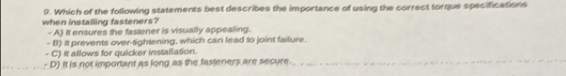 Which of the following statements best describes the importance of using the correct torque specifications
when installing fasteners?
- A) It ensures the fastener is visually appealing.
- B) It prevents over-tightening, which can lead to joint failure.
C) It allows for quicker installation.
D) It is not important as long as the fasteners are secure.