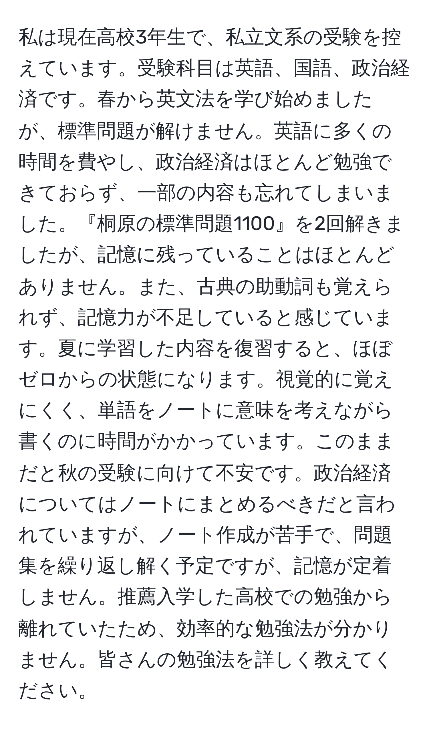 私は現在高校3年生で、私立文系の受験を控えています。受験科目は英語、国語、政治経済です。春から英文法を学び始めましたが、標準問題が解けません。英語に多くの時間を費やし、政治経済はほとんど勉強できておらず、一部の内容も忘れてしまいました。『桐原の標準問題1100』を2回解きましたが、記憶に残っていることはほとんどありません。また、古典の助動詞も覚えられず、記憶力が不足していると感じています。夏に学習した内容を復習すると、ほぼゼロからの状態になります。視覚的に覚えにくく、単語をノートに意味を考えながら書くのに時間がかかっています。このままだと秋の受験に向けて不安です。政治経済についてはノートにまとめるべきだと言われていますが、ノート作成が苦手で、問題集を繰り返し解く予定ですが、記憶が定着しません。推薦入学した高校での勉強から離れていたため、効率的な勉強法が分かりません。皆さんの勉強法を詳しく教えてください。