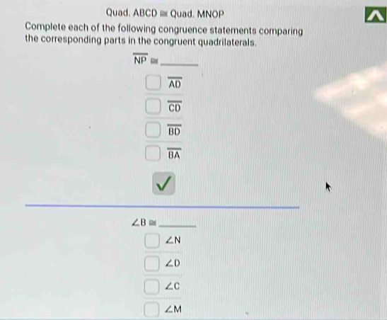 Quad. ABCD ≡ Quad. MNOP
Complete each of the following congruence statements comparing
the corresponding parts in the congruent quadrilaterals.
_ overline NP≌
overline AD
overline CD
overline BD
overline BA
_ ∠ B≌
∠ N
∠ D
∠ c
∠ M