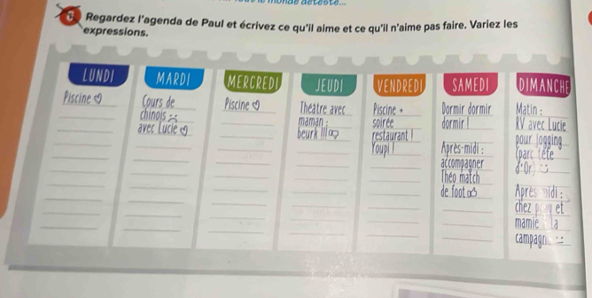 Regardez l'agenda de Paul et écrivez ce qu'il aime et ce qu'il n'aime pas faire. Variez les 
expressions. 
LUNDI MARDI MERCREDI JEUDI VENDRED SAMEDI DIMANCHE 
_ 

_ 
_ 
_ 
_ 
avec Piscine Dormir dormir Matin 
_ 
_ 
_ maman _soiree_ 
_ 
_ 
_ 
_ 
rest urant 
_ 
_ 
_ 
_ 
_ 
_ 
_ 
_ Après-midi : 
_ 
_ 
_ 
_ 
_accom Joner 
_ 
_ 
_ 
_ 
Théo 
_ 
_ 
_ 
_ 
_ 
_ 
_ 
_ 
_ 
_ 
_ 
_ 
_ 
_ 
_ 
_ 
_ 
_ 
_ 
_ 

_ 
_ 
_