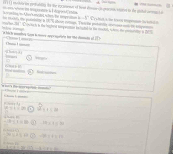 Ch m 
Ei (L) model the probability for the occurence of hoat dineue (in percens itarve to the gitihal ovenge o 
narea whete the tempenature 15 7 degrees Cebdas. 
Acconding to Alice's madel, when the tmpeene -5°C w hich to the Newon tempontion tis tatest i 
the madets, the probabitty is 1056 above avenge. Then the probability secronses ontl the iupernturo 
peaches 30°
belew avongo C (which is the highest tompeenre incluted in ite mndef), wtere the probability in 20
W hich mmber type is more apprupriate tor the dumot of I 
Chose L ices 
Chom à aeove 
(Chare A) 
Itegrs bis 
(Chakce I) 
Rest aubers 0 Rt umbens 
D 
s hat x the oppropriin doma 
Ce L av 
Chans L as 
(Chusice A)
10-t≤ 20 a 10≤ t<20</tex> 
(Cher (U)
-10≤ t<10</tex> -10≤ 1 =20

10 a -51≤ 4=20
 x|a≤ 30 -1