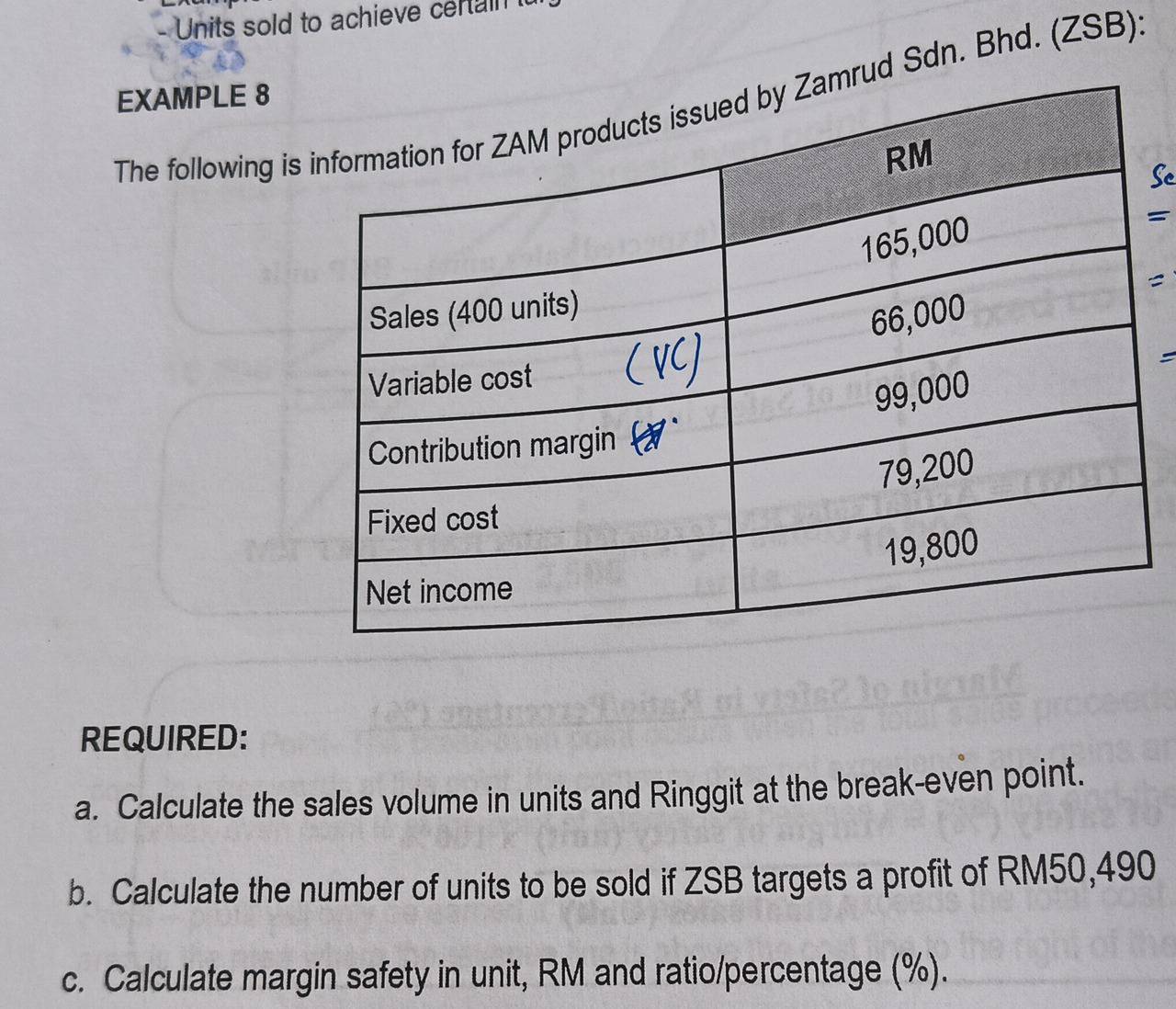 Units sold to achieve certain 
EXAMPLE 8 
The following isud Sdn. Bhd. (ZSB): 
Sc 
= 
= 
REQUIRED: 
a. Calculate the sales volume in units and Ringgit at the break-even point. 
b. Calculate the number of units to be sold if ZSB targets a profit of RM50,490
c. Calculate margin safety in unit, RM and ratio/percentage (%).