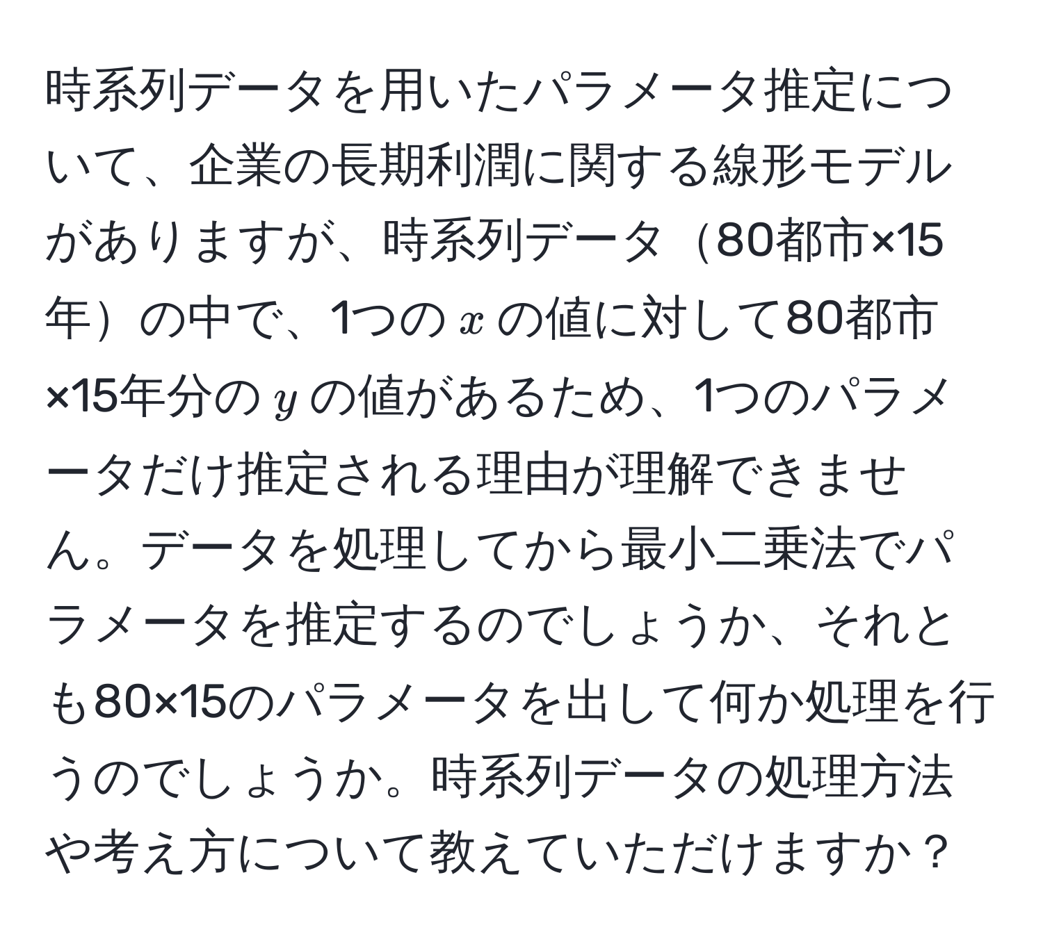 時系列データを用いたパラメータ推定について、企業の長期利潤に関する線形モデルがありますが、時系列データ80都市×15年の中で、1つの$x$の値に対して80都市×15年分の$y$の値があるため、1つのパラメータだけ推定される理由が理解できません。データを処理してから最小二乗法でパラメータを推定するのでしょうか、それとも80×15のパラメータを出して何か処理を行うのでしょうか。時系列データの処理方法や考え方について教えていただけますか？