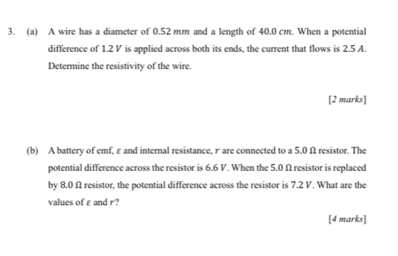 A wire has a diameter of 0.52 mm and a length of 40.0 cm. When a potential 
difference of 1.2 V is applied across both its ends, the current that flows is 2.5 A. 
Determine the resistivity of the wire. 
[2 marks] 
(b) A battery of emf, ε and internal resistance, τ are connected to a 5.0 Ω resistor. The 
potential difference across the resistor is 6.6 V. When the 5.0 Ω resistor is replaced 
by 8.0 Ω resistor, the potential difference across the resistor is 7.2 V. What are the 
values of ε and r? 
[4 marks]