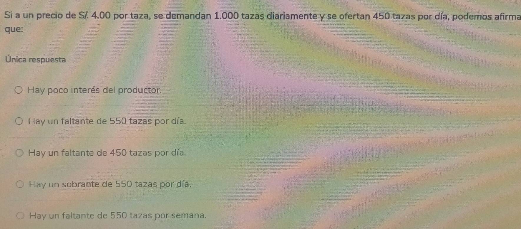 Si a un precio de S/. 4.00 por taza, se demandan 1.000 tazas diariamente y se ofertan 450 tazas por día, podemos afirma
que:
Única respuesta
Hay poco interés del productor.
Hay un faltante de 550 tazas por día.
Hay un faltante de 450 tazas por día.
Hay un sobrante de 550 tazas por día.
Hay un faltante de 550 tazas por semana.