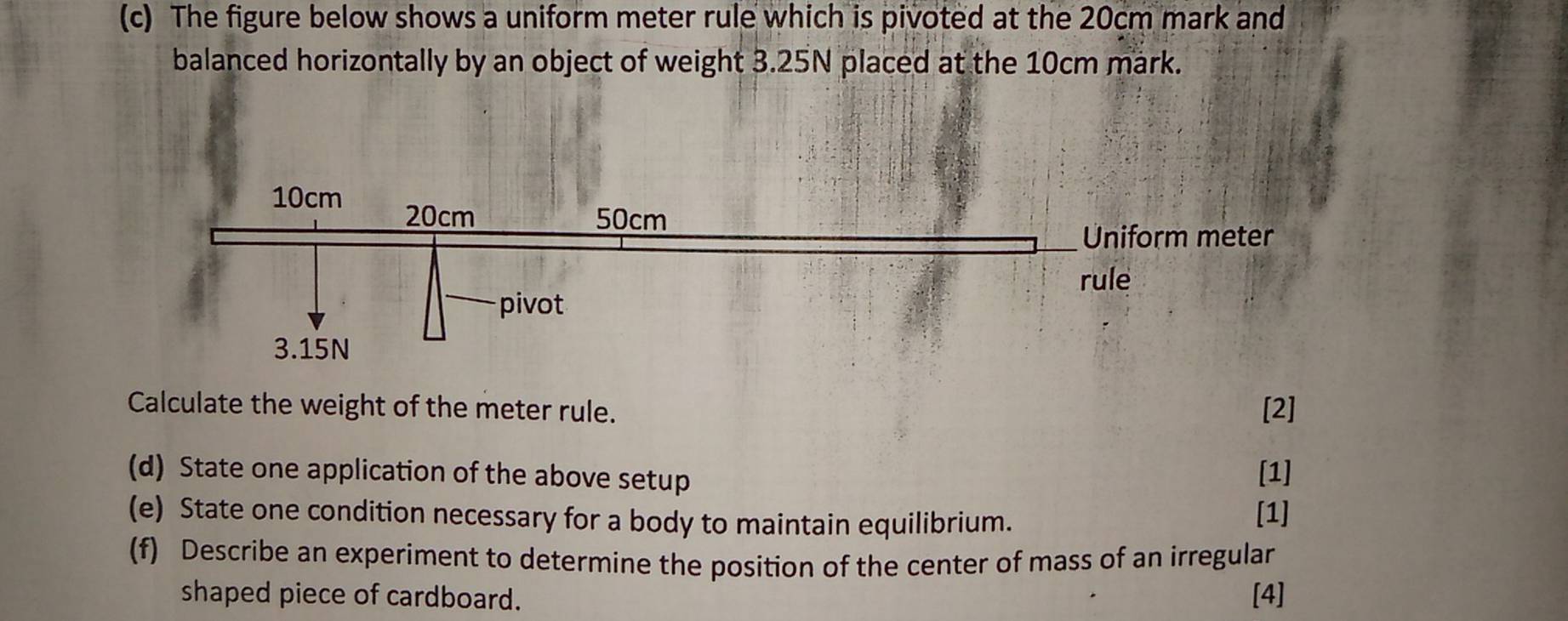 The figure below shows a uniform meter rule which is pivoted at the 20cm mark and 
balanced horizontally by an object of weight 3.25N placed at the 10cm mark. 
Calculate the weight of the meter rule. [2] 
(d) State one application of the above setup [1] 
(e) State one condition necessary for a body to maintain equilibrium. 
[1] 
(f) Describe an experiment to determine the position of the center of mass of an irregular 
shaped piece of cardboard. [4]