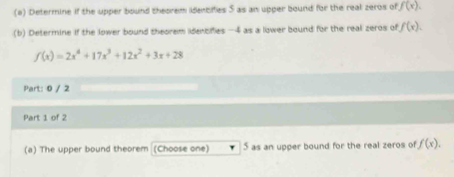 Determine if the upper bound theorem identifies S as an upper bound for the real zeros of f(x). 
(b) Determine if the lower bound theorem idenofies -4 as a lower bound for the real zeros of f(x).
f(x)=2x^4+17x^3+12x^2+3x+28
Part: 0 / 2 
Part 1 of 2 
(a) The upper bound theorem (Choose one) 5 as an upper bound for the real zeros of f(x).