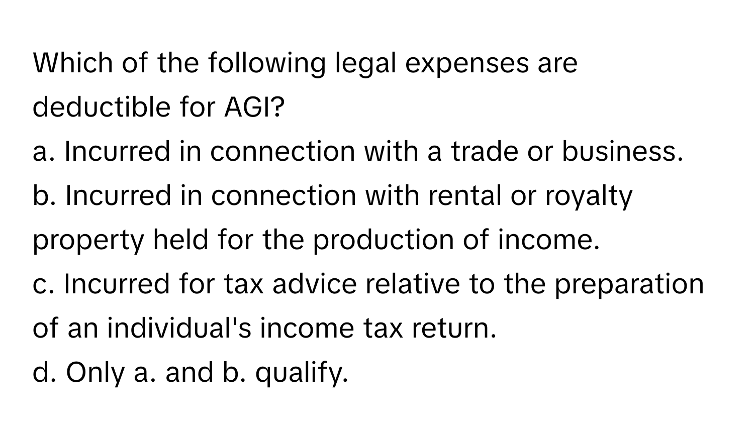 Which of the following legal expenses are deductible for AGI?

a. Incurred in connection with a trade or business.
b. Incurred in connection with rental or royalty property held for the production of income.
c. Incurred for tax advice relative to the preparation of an individual's income tax return.
d. Only a. and b. qualify.