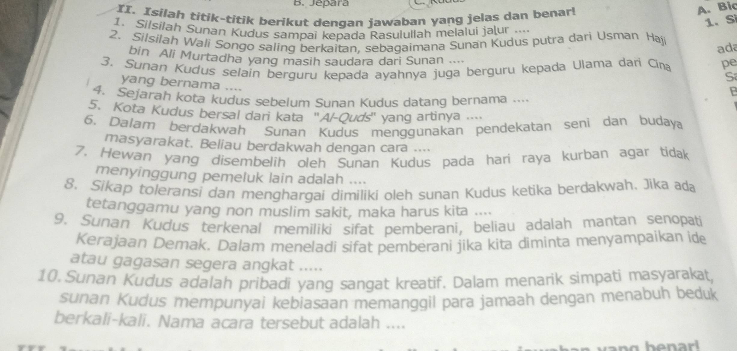 Jepara
II. Isilah titik-titik berikut dengan jawaban yang jelas dan benar!
A. Bic
1. Silsilah Sunan Kudus sampai kepada Rasulullah melalui jaļur ....
1. Si
2. Silsilah Wali Songo saling berkaitan, sebagaimana Sunan Kudus putra dari Usman Haji
ada
bin Ali Murtadha yang masih saudara dari Sunan ....
3. Sunan Kudus selain berguru kepada ayahnya juga berguru kepada Ulama dari Cina
pe
S
yang bernama ....
4. Sejarah kota kudus sebelum Sunan Kudus datang bernama ....
5. Kota Kudus bersal dari kata ''A/-Quds'' yang artinya ....
6. Dalam berdakwah Sunan Kudus menggunakan pendekatan seni dan budaya
masyarakat. Beliau berdakwah dengan cara .
7. Hewan yang disembelih oleh Sunan Kudus pada hari raya kurban agar tidak
menyinggung pemeluk lain adalah ....
8. Sikap toleransi dan menghargai dimiliki oleh sunan Kudus ketika berdakwah. Jika ada
tetanggamu yang non muslim sakit, maka harus kita ..
9. Sunan Kudus terkenal memiliki sifat pemberani, beliau adalah mantan senopati
Kerajaan Demak. Dalam meneladi sifat pemberani jika kita diminta menyampaikan ide
atau gagasan segera angkat .....
10. Sunan Kudus adalah pribadi yang sangat kreatif. Dalam menarik simpati masyarakat,
sunan Kudus mempunyai kebiasaan memanggil para jamaah dengan menabuh beduk
berkali-kali. Nama acara tersebut adalah ....
v    g b  e n ar