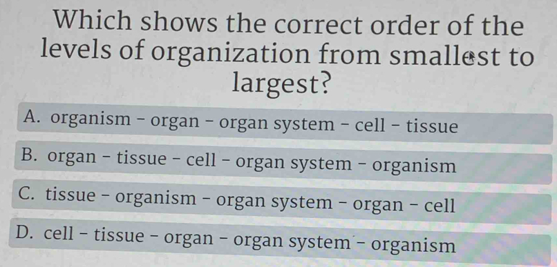 Which shows the correct order of the
levels of organization from smallest to
largest?
A. organism - organ - organ system - cell - tissue
B. organ - tissue - cell - organ system - organism
C. tissue - organism - organ system - organ - cell
D. cell - tissue - organ - organ system - organism