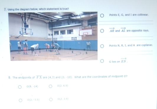 Using the diagram below, which statement is true?
Points E, G, and I are collinear.
vector AR and vector AL are opposite rays.
Points N, R, I, and A are coplanar.
G lies on vector ES. 
8. The endpoints of overline FX are (4,3) and (0,-10). What are the coordinates of midpoint O?
O(8,-14) O(2,6.5)
O(2,-3.5) O(2,3.5)