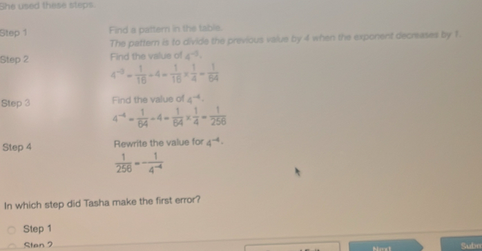 She used these steps. 
Step 1 Find a patterr in the table. 
The pattern is to divide the previous value by 4 when the exponent decreases by 1. 
Step 2 Find the value of 4^(-5)·
4^(-3)= 1/16 +4= 1/16 *  1/4 = 1/64 
Step 3 Find the value of 4^(-4)·
4^(-4)= 1/64 -4= 1/64 *  1/4 = 1/256 
Step 4 Rewrite the value for 4^(-4)·
 1/256 =- 1/4^(-4) 
In which step did Tasha make the first error? 
Step 1
Sten 2 Subm