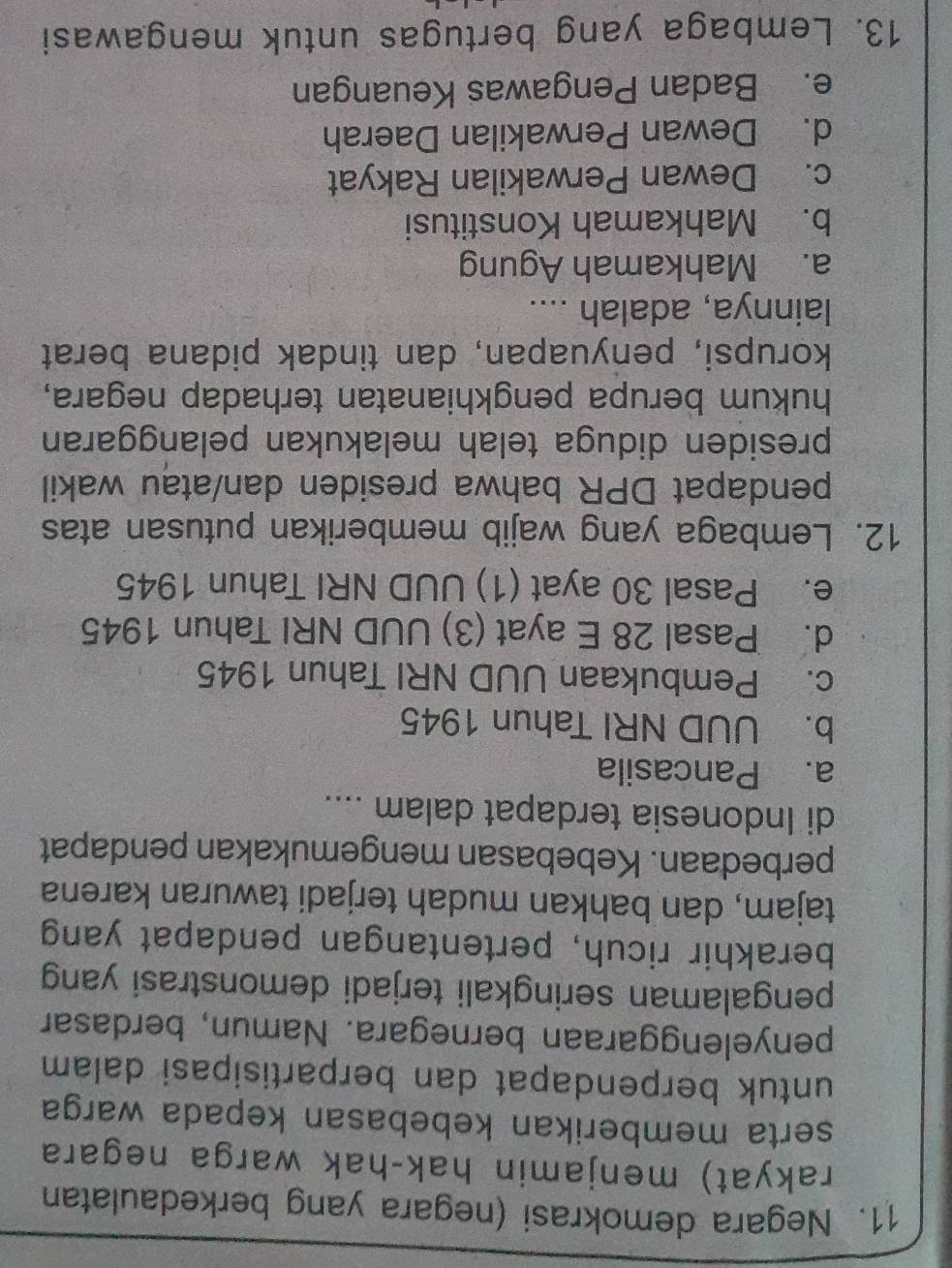 Negara demokrasi (negara yang berkedaulatan
rakyat) menjamin hak-hak warga negara
serta memberikan kebebasan kepada warga
untuk berpendapat dan berpartisipasi dalam 
penyelenggaraan bernegara. Namun, berdasar
pengalaman seringkali terjadi demonstrasi yang
berakhir ricuh, pertentangan pendapat yang
tajam, dan bahkan mudah terjadi tawuran karena
perbedaan. Kebebasan mengemukakan pendapat
di Indonesia terdapat dalam ....
a. Pancasila
b. UUD NRI Tahun 1945
c. Pembukaan UUD NRI Tahun 1945
d. Pasal 28 E ayat (3) UUD NRI Tahun 1945
e. Pasal 30 ayat (1) UUD NRI Tahun 1945
12. Lembaga yang wajib memberikan putusan atas
pendapat DPR bahwa presiden dan/atau wakil
presiden diduga telah melakukan pelanggaran
hukum berupa pengkhianatan terhadap negara,
korupsi, penyuapan, dan tindak pidana berat
lainnya, adalah ....
a. Mahkamah Agung
b. Mahkamah Konstitusi
c. Dewan Perwakilan Rakyat
d. Dewan Perwakilan Daerah
e. Badan Pengawas Keuangan
13. Lembaga yang bertugas untuk mengawasi