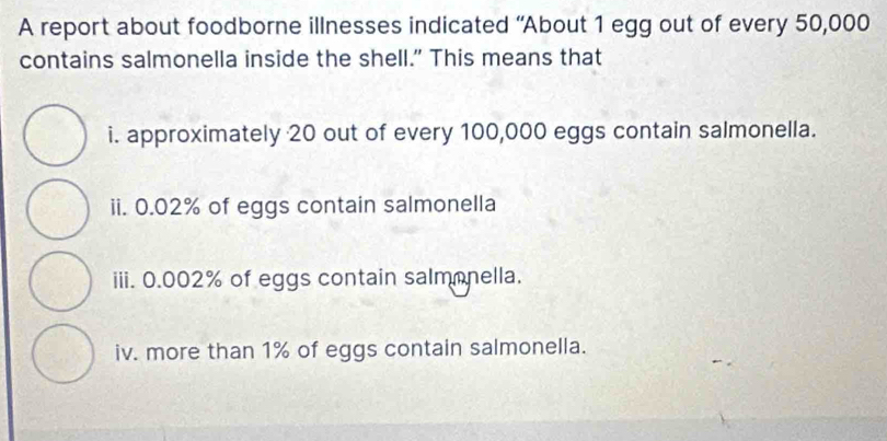 A report about foodborne illnesses indicated “About 1 egg out of every 50,000
contains salmonella inside the shell.” This means that 
i. approximately 20 out of every 100,000 eggs contain salmonella. 
ii. 0.02% of eggs contain salmonella 
iii. 0.002% of eggs contain salmonella. 
iv. more than 1% of eggs contain salmonella.