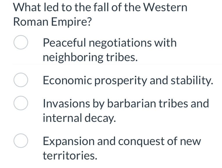 What led to the fall of the Western
Roman Empire?
Peaceful negotiations with
neighboring tribes.
Economic prosperity and stability.
Invasions by barbarian tribes and
internal decay.
Expansion and conquest of new
territories.