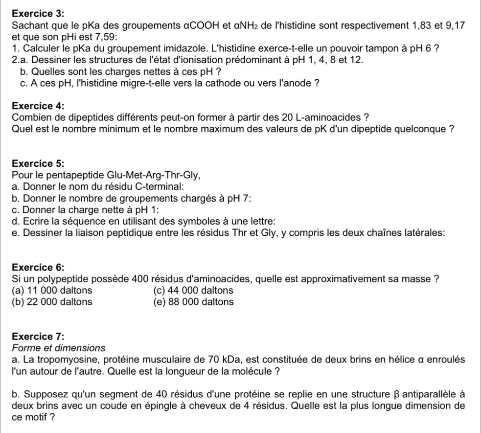 Sachant que le pKa des groupements αCOOH et alpha NH_2 de l'histidine sont respectivement 1,83 et 9,17
et que son pHi est 7,59:
1. Calculer le pKa du groupement imidazole. L'histidine exerce-t-elle un pouvoir tampon à pH 6 ?
2.a. Dessiner les structures de l'état d'ionisation prédominant à pH 1, 4, 8 et 12.
b. Quelles sont les charges nettes à ces pH ?
c. A ces pH, l'histidine migre-t-elle vers la cathode ou vers l'anode ?
Exercice 4:
Combien de dipeptides différents peut-on former à partir des 20 L-aminoacides ?
Quel est le nombre minimum et le nombre maximum des valeurs de pK d'un dipeptide quelconque ?
Exercice 5:
Pour le pentapeptide Glu-Met-Arg-Thr-Gly,
a. Donner le nom du résidu C-terminal:
b. Donner le nombre de groupements chargés à pH 7:
c. Donner la charge nette à pH 1:
d. Ecrire la séquence en utilisant des symboles à une lettre:
e. Dessiner la liaison peptidique entre les résidus Thr et Gly, y compris les deux chaînes latérales:
Exercice 6:
Si un polypeptide possède 400 résidus d'aminoacides, quelle est approximativement sa masse ?
(a) 11 000 daltons (c) 44 000 daltons
(b) 22 000 daltons (e) 88 000 daltons
Exercice 7:
Forme et dimensions
a. La tropomyosine, protéine musculaire de 70 kDa, est constituée de deux brins en hélice α enroulés
l'un autour de l'autre. Quelle est la longueur de la molécule ?
b. Supposez qu'un segment de 40 résidus d'une protéine se replie en une structure β antiparallèle à
deux brins avec un coude en épingle à cheveux de 4 résidus. Quelle est la plus longue dimension de
ce motif ?